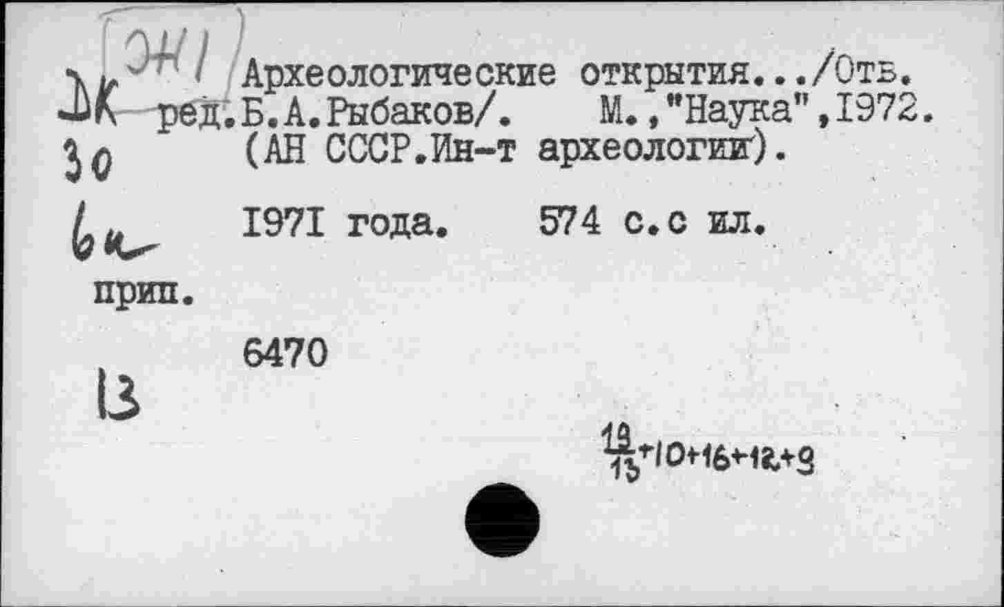 ﻿' лрхе ологиче Cl -Wh ред.Б.А.Рыбаков/ Î0 (---------------
Археологические открытия.../Отв.
L. _________\	М.,"Наука",1972.
(АН СССР.Ин-т археологии).
1971 года. 574 с. с ил.
прип
6470